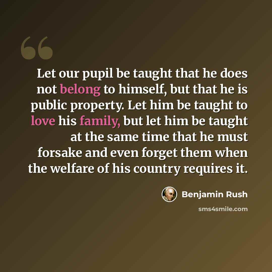 “Let our pupil be taught that he does not belong to himself, but that he is public property. Let him be taught to love his family, but let him be taught at the same time that he must forsake and even forget them when the welfare of his country requires it.” quote by Benjamin Rush