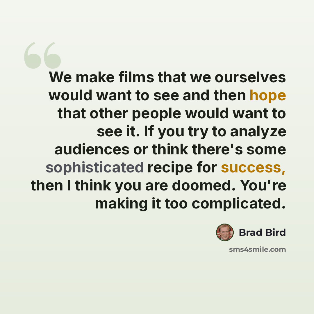 “We make films that we ourselves would want to see and then hope that other people would want to see it. If you try to analyze audiences or think there's some sophisticated recipe for success, then I think you are doomed. You're making it too complicated.” quote by Brad Bird