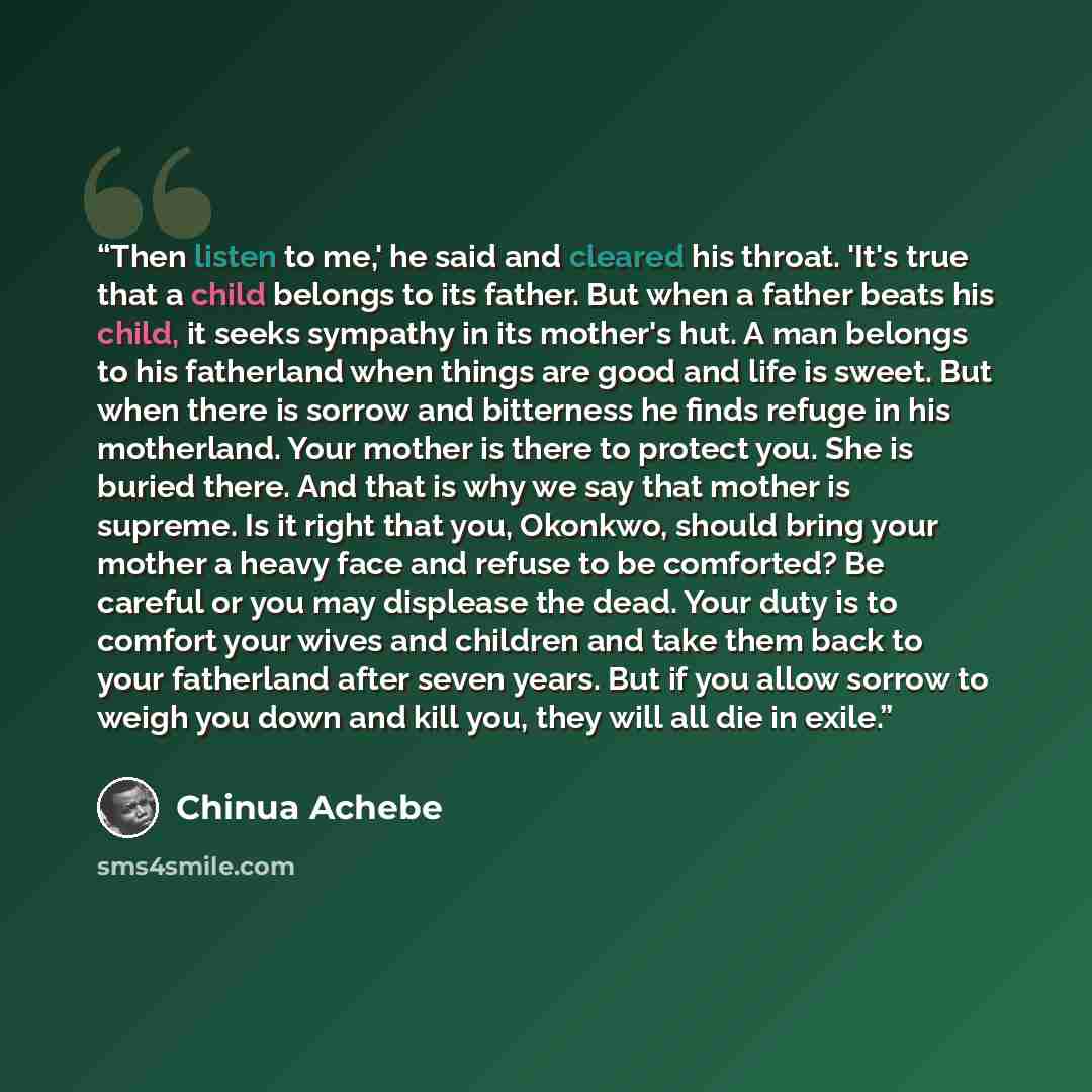 “Then listen to me,' he said and cleared his throat. 'It's true that a child belongs to its father. But when a father beats his child, it seeks sympathy in its mother's hut. A man belongs to his fatherland when things are good and life is sweet. But when there is sorrow and bitterness he finds…” quote by Chinua Achebe