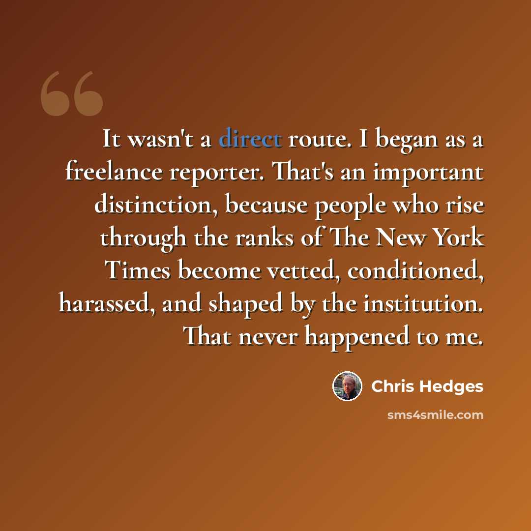 “It wasn't a direct route. I began as a freelance reporter. That's an important distinction, because people who rise through the ranks of The New York Times become vetted, conditioned, harassed, and shaped by the institution. That never happened to me.” quote by Chris Hedges