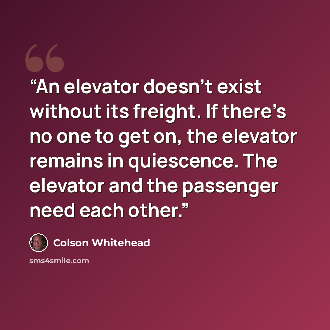 “An elevator doesn’t exist without its freight. If there’s no one to get on, the elevator remains in quiescence. The elevator and the passenger need each other.” quote by Colson Whitehead
