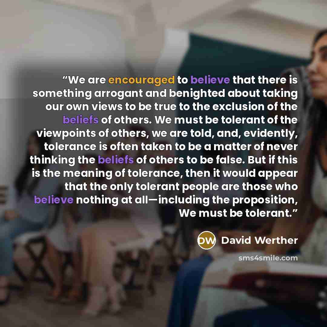“We are encouraged to believe that there is something arrogant and benighted about taking our own views to be true to the exclusion of the beliefs of others. We must be tolerant of the viewpoints of others, we are told, and, evidently, tolerance is often taken to be a matter of never thinking the…” quote by David Werther