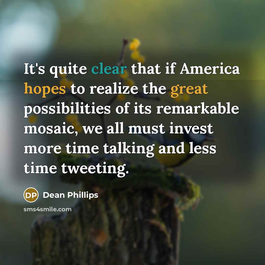 “It's quite clear that if America hopes to realize the great possibilities of its remarkable mosaic, we all must invest more time talking and less time tweeting.” quote by Dean Phillips