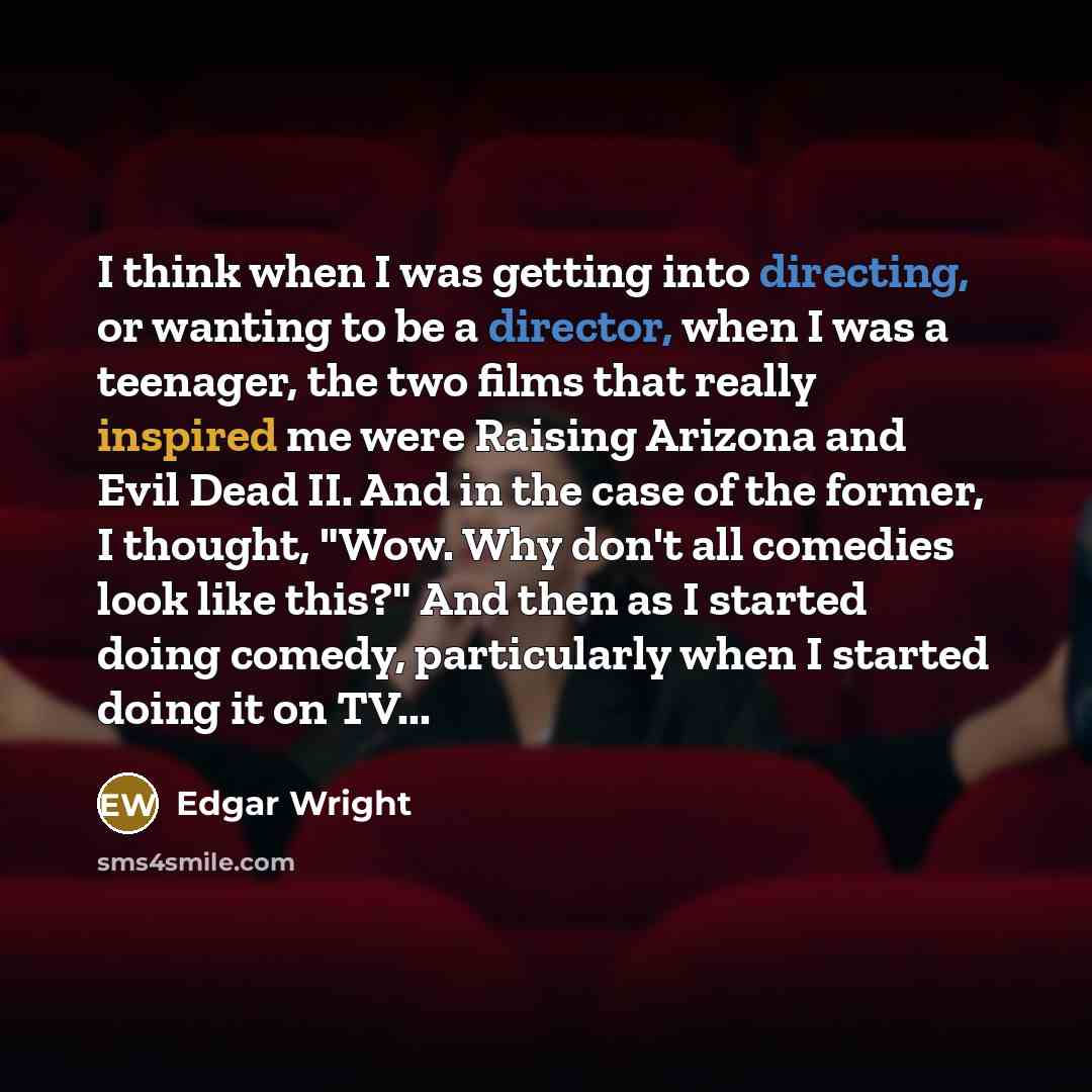 “I think when I was getting into directing, or wanting to be a director, when I was a teenager, the two films that really inspired me were Raising Arizona and Evil Dead II. And in the case of the former, I thought, "Wow. Why don't all comedies look like this?" And then as I started doing comedy…” quote by Edgar Wright