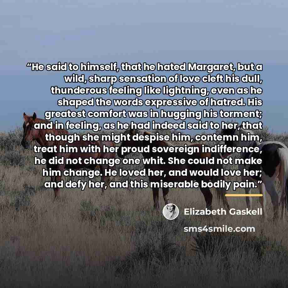 “He said to himself, that he hated Margaret, but a wild, sharp sensation of love cleft his dull, thunderous feeling like lightning, even as he shaped the words expressive of hatred. His greatest comfort was in hugging his torment; and in feeling, as he had indeed said to her, that though she might…” quote by Elizabeth Gaskell