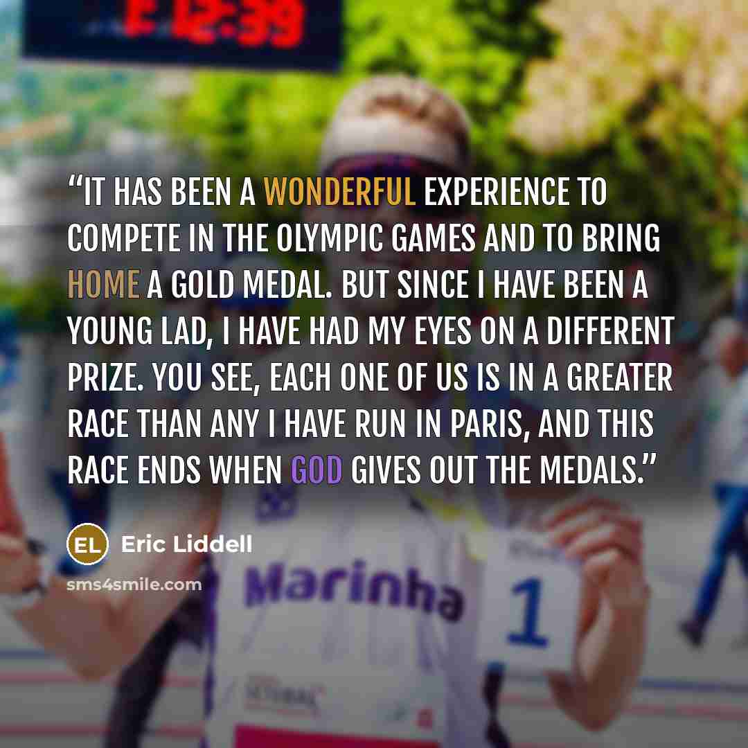 “It has been a wonderful experience to compete in the Olympic Games and to bring home a gold medal. But since I have been a young lad, I have had my eyes on a different prize. You see, each one of us is in a greater race than any I have run in Paris, and this race ends when God gives out the medals.” quote by Eric Liddell