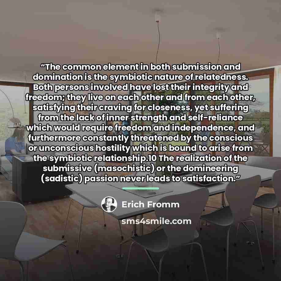 “The common element in both submission and domination is the symbiotic nature of relatedness. Both persons involved have lost their integrity and freedom; they live on each other and from each other, satisfying their craving for closeness, yet suffering from the lack of inner strength and…” quote by Erich Fromm