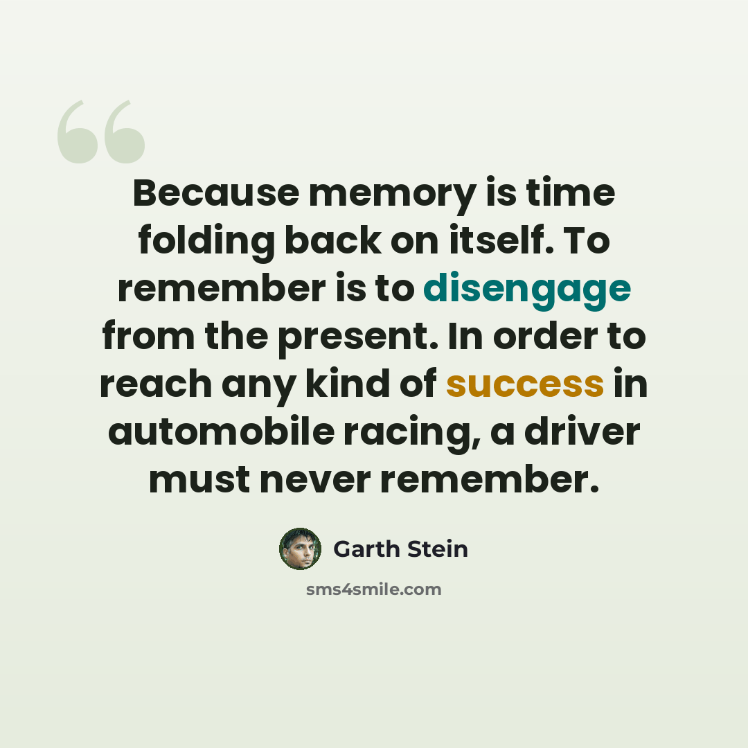 “Because memory is time folding back on itself. To remember is to disengage from the present. In order to reach any kind of success in automobile racing, a driver must never remember.” quote by Garth Stein