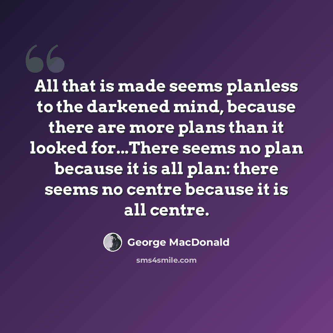 “All that is made seems planless to the darkened mind, because there are more plans than it looked for...There seems no plan because it is all plan: there seems no centre because it is all centre.” quote by George MacDonald