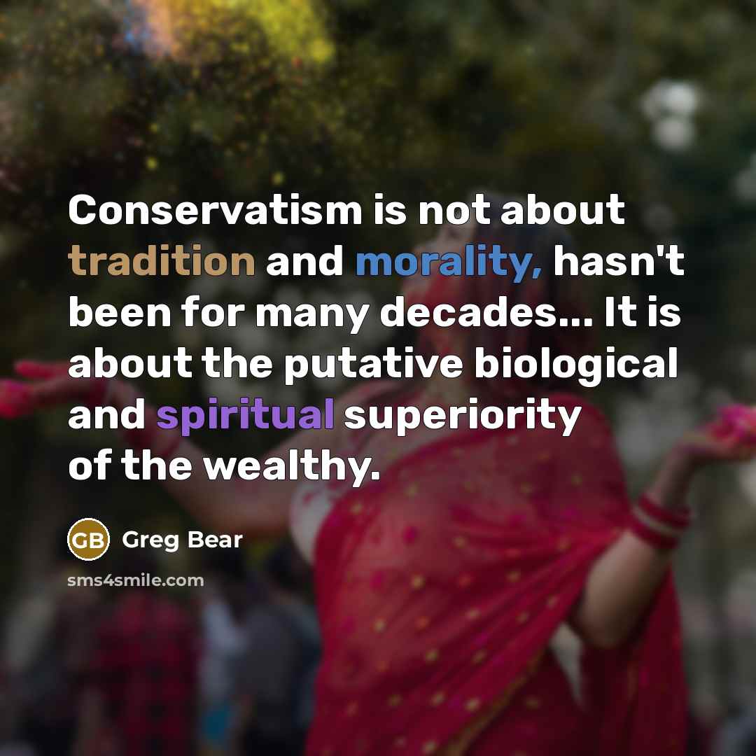 “Conservatism is not about tradition and morality, hasn't been for many decades... It is about the putative biological and spiritual superiority of the wealthy.” quote by Greg Bear