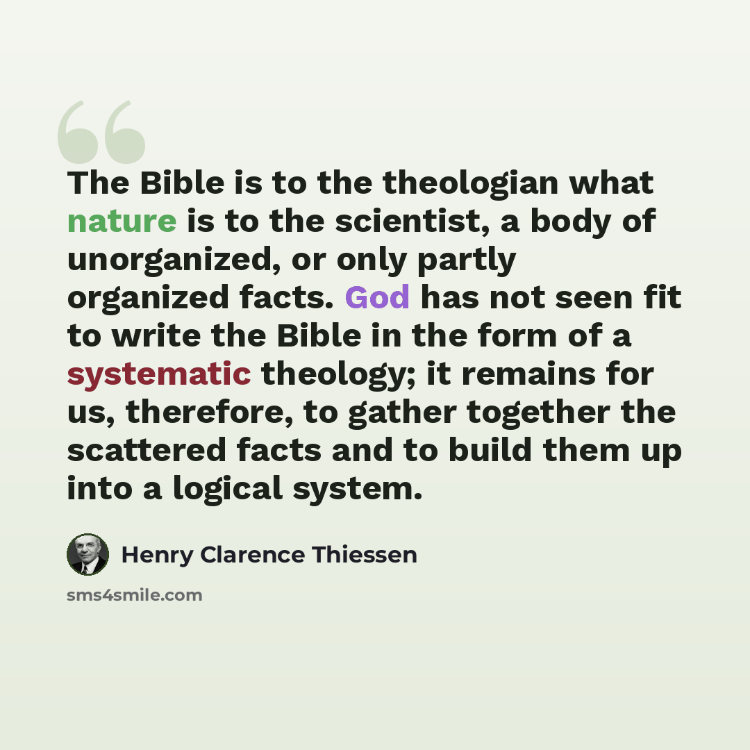 “The Bible is to the theologian what nature is to the scientist, a body of unorganized, or only partly organized facts. God has not seen fit to write the Bible in the form of a systematic theology; it remains for us, therefore, to gather together the scattered facts and to build them up into a…” quote by Henry Clarence Thiessen