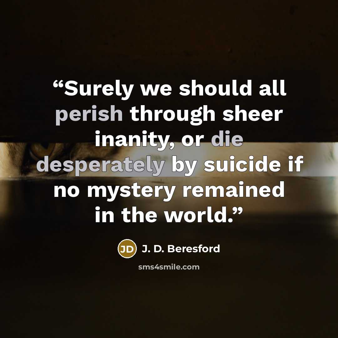 “Surely we should all perish through sheer inanity, or die desperately by suicide if no mystery remained in the world.” quote by J. D. Beresford