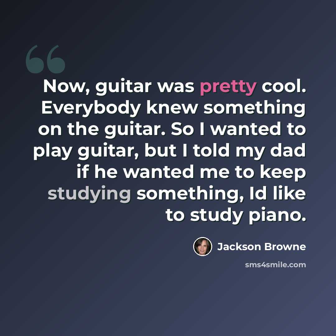 “Now, guitar was pretty cool. Everybody knew something on the guitar. So I wanted to play guitar, but I told my dad if he wanted me to keep studying something, Id like to study piano.” quote by Jackson Browne