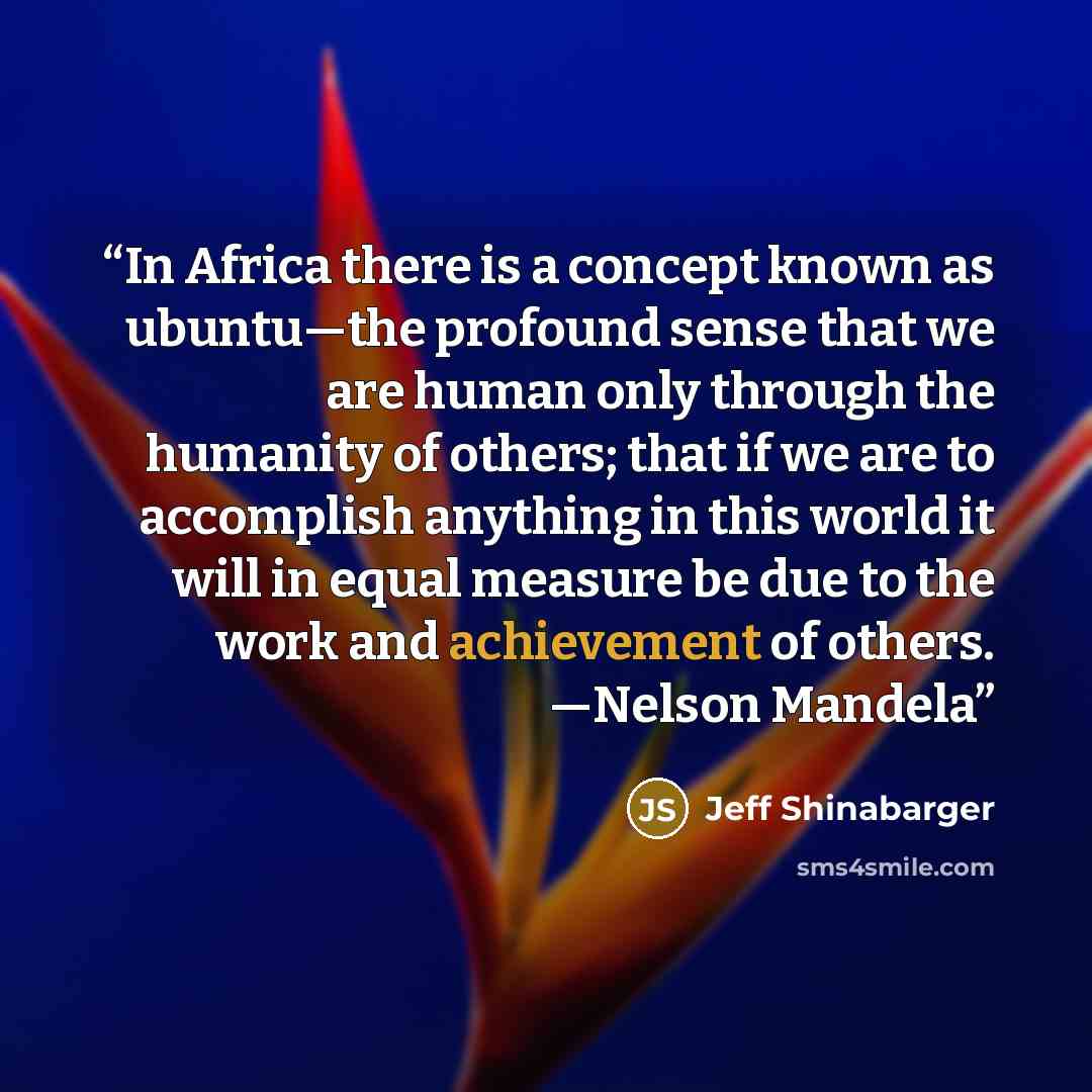 “In Africa there is a concept known as ubuntu—the profound sense that we are human only through the humanity of others; that if we are to accomplish anything in this world it will in equal measure be due to the work and achievement of others. —Nelson Mandela” quote by Jeff Shinabarger