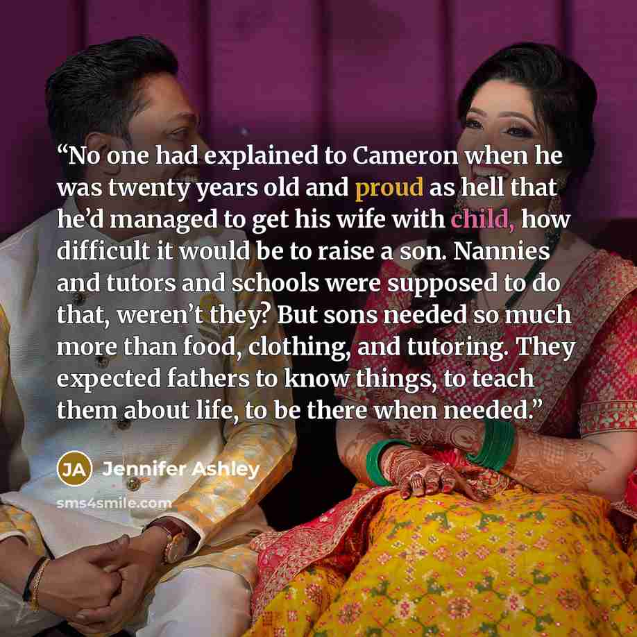 “No one had explained to Cameron when he was twenty years old and proud as hell that he’d managed to get his wife with child, how difficult it would be to raise a son. Nannies and tutors and schools were supposed to do that, weren’t they? But sons needed so much more than food, clothing, and…” quote by Jennifer Ashley