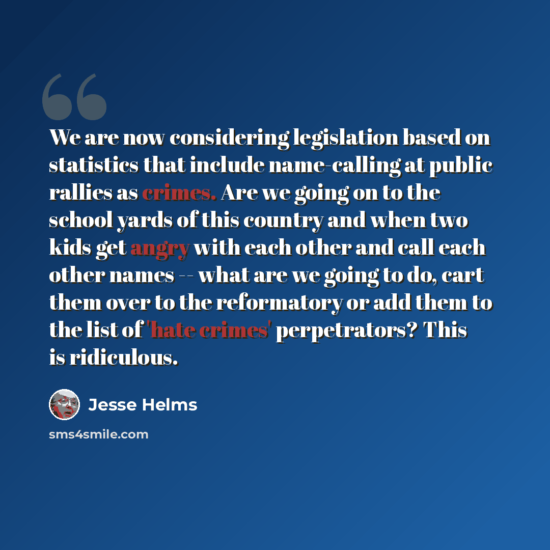 “We are now considering legislation based on statistics that include name-calling at public rallies as crimes. Are we going on to the school yards of this country and when two kids get angry with each other and call each other names -- what are we going to do, cart them over to the reformatory or…” quote by Jesse Helms