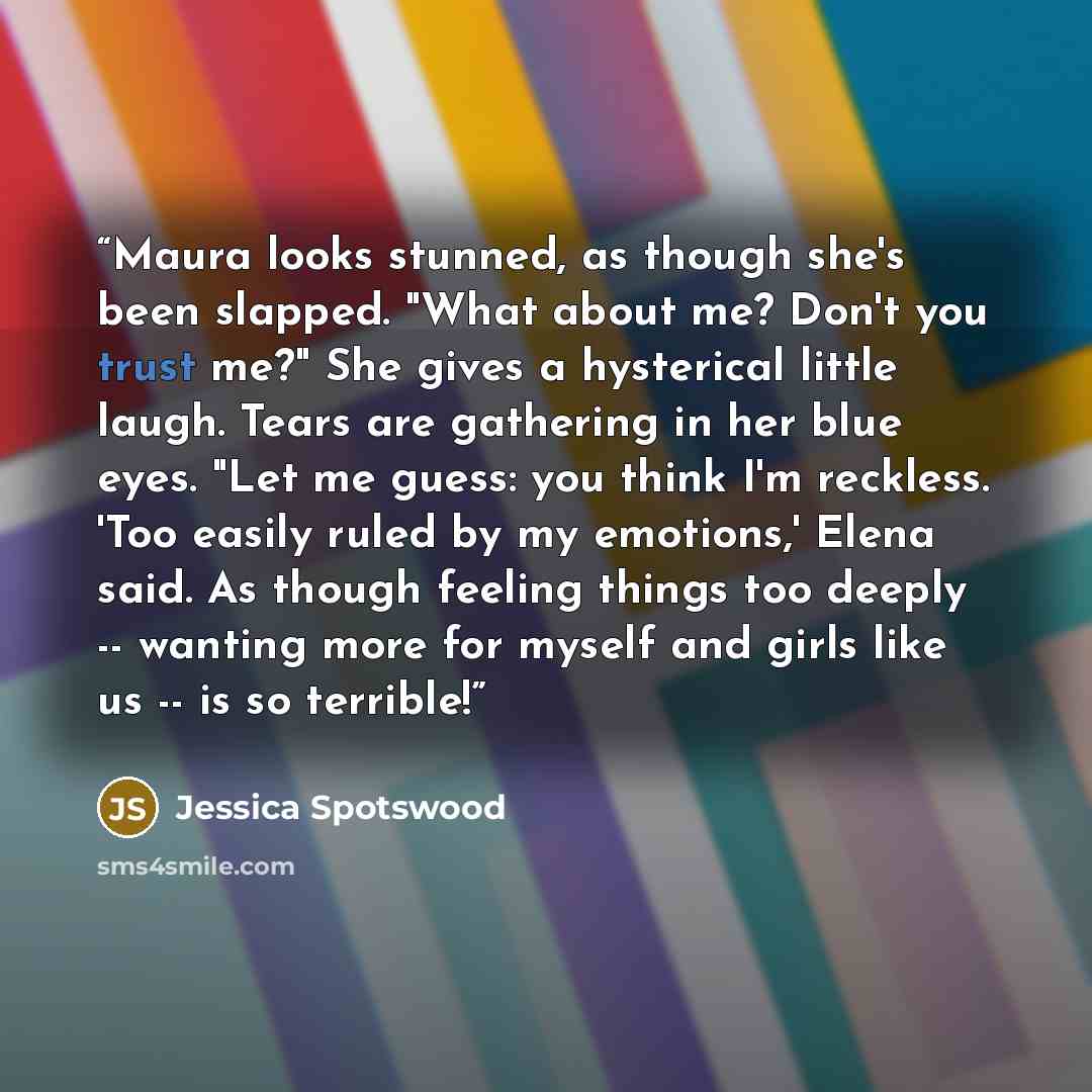 “Maura looks stunned, as though she's been slapped. "What about me? Don't you trust me?" She gives a hysterical little laugh. Tears are gathering in her blue eyes. "Let me guess: you think I'm reckless. 'Too easily ruled by my emotions,' Elena said. As though feeling things too deeply -- wanting…” quote by Jessica Spotswood