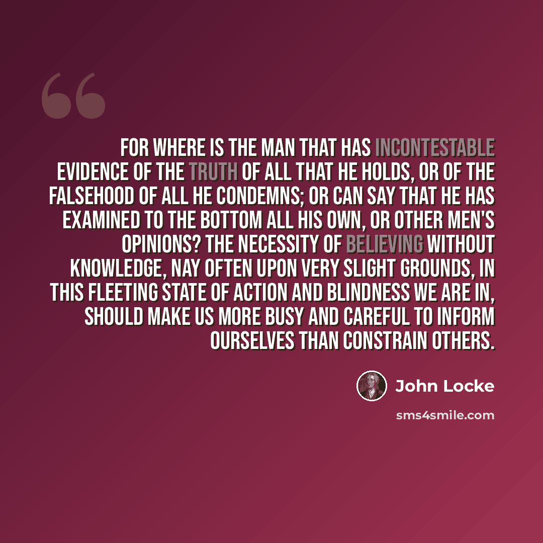 “For where is the man that has incontestable evidence of the truth of all that he holds, or of the falsehood of all he condemns; or can say that he has examined to the bottom all his own, or other men's opinions? The necessity of believing without knowledge, nay often upon very slight grounds, in…” quote by John Locke