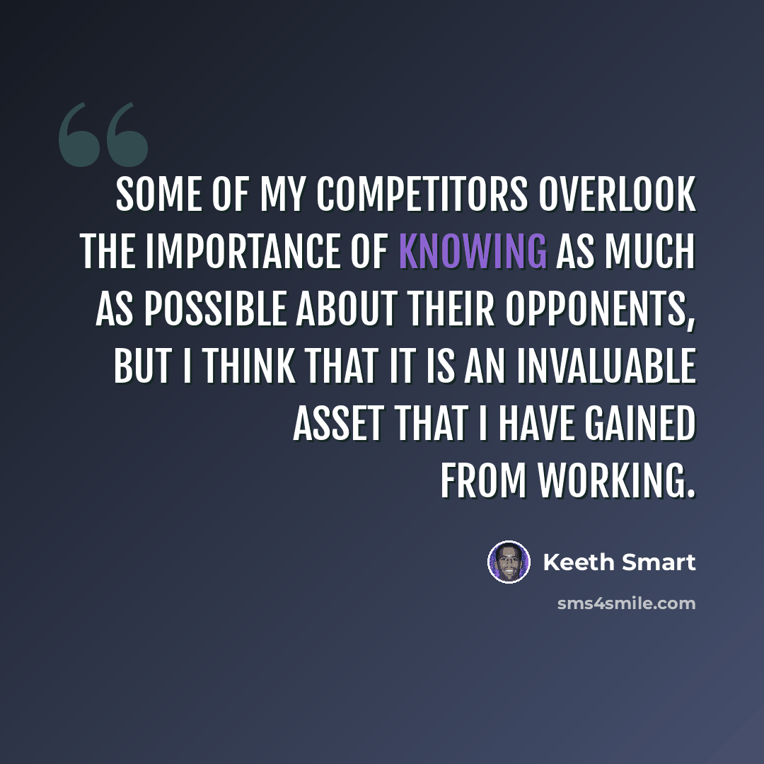“Some of my competitors overlook the importance of knowing as much as possible about their opponents, but I think that it is an invaluable asset that I have gained from working.” quote by Keeth Smart