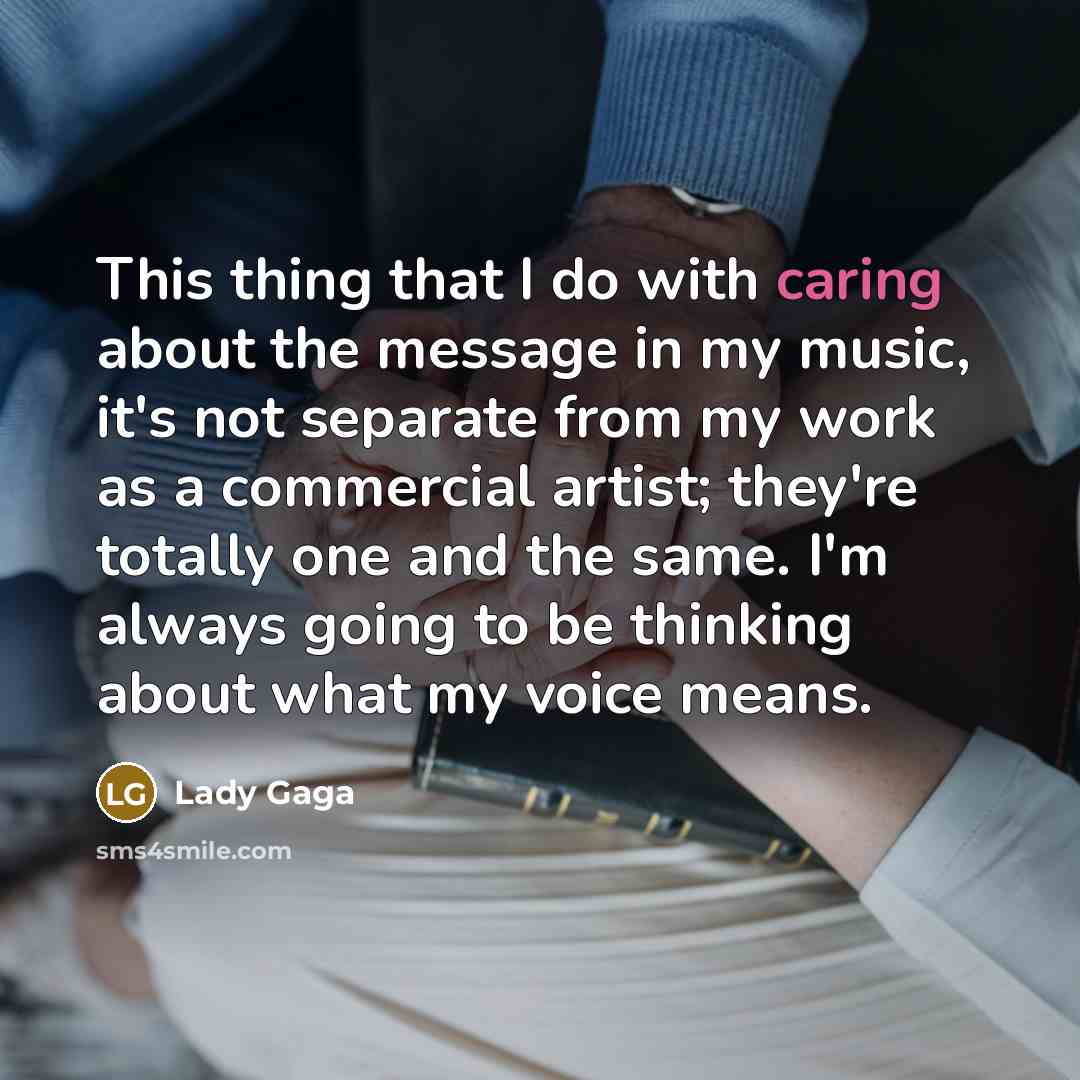 “This thing that I do with caring about the message in my music, it's not separate from my work as a commercial artist; they're totally one and the same. I'm always going to be thinking about what my voice means.” quote by Lady Gaga