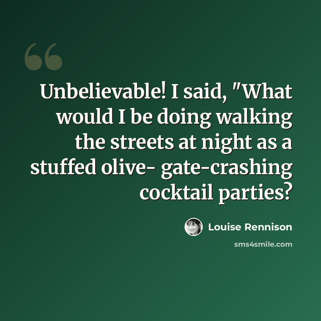 “Unbelievable! I said, "What would I be doing walking the streets at night as a stuffed olive- gate-crashing cocktail parties?” quote by Louise Rennison
