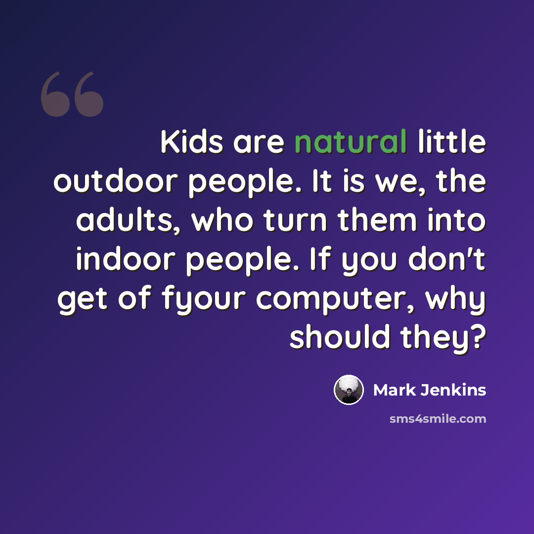 “Kids are natural little outdoor people. It is we, the adults, who turn them into indoor people. If you don't get of fyour computer, why should they?” quote by Mark Jenkins