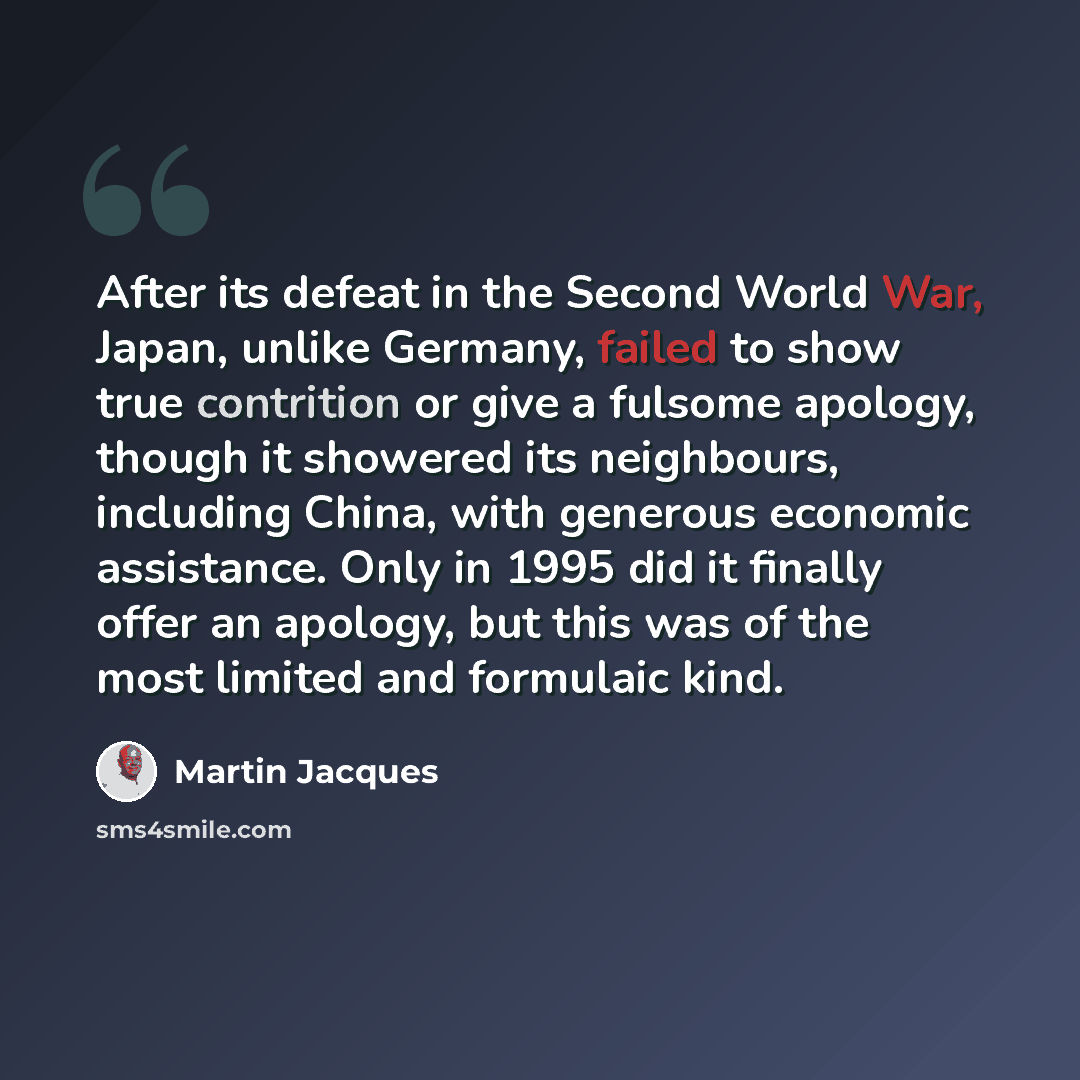 “After its defeat in the Second World War, Japan, unlike Germany, failed to show true contrition or give a fulsome apology, though it showered its neighbours, including China, with generous economic assistance. Only in 1995 did it finally offer an apology, but this was of the most limited and…” quote by Martin Jacques