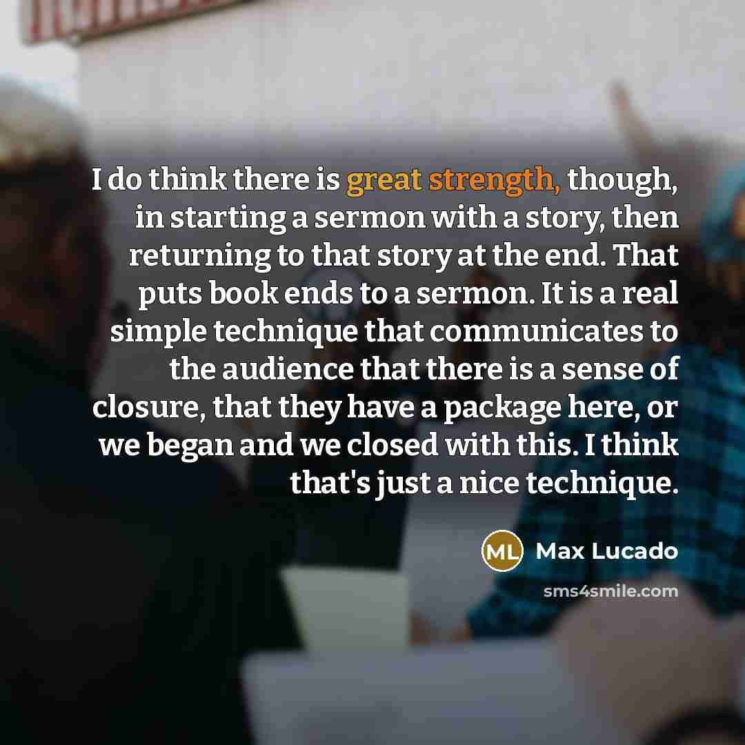 “I do think there is great strength, though, in starting a sermon with a story, then returning to that story at the end. That puts book ends to a sermon. It is a real simple technique that communicates to the audience that there is a sense of closure, that they have a package here, or we began and…” quote by Max Lucado