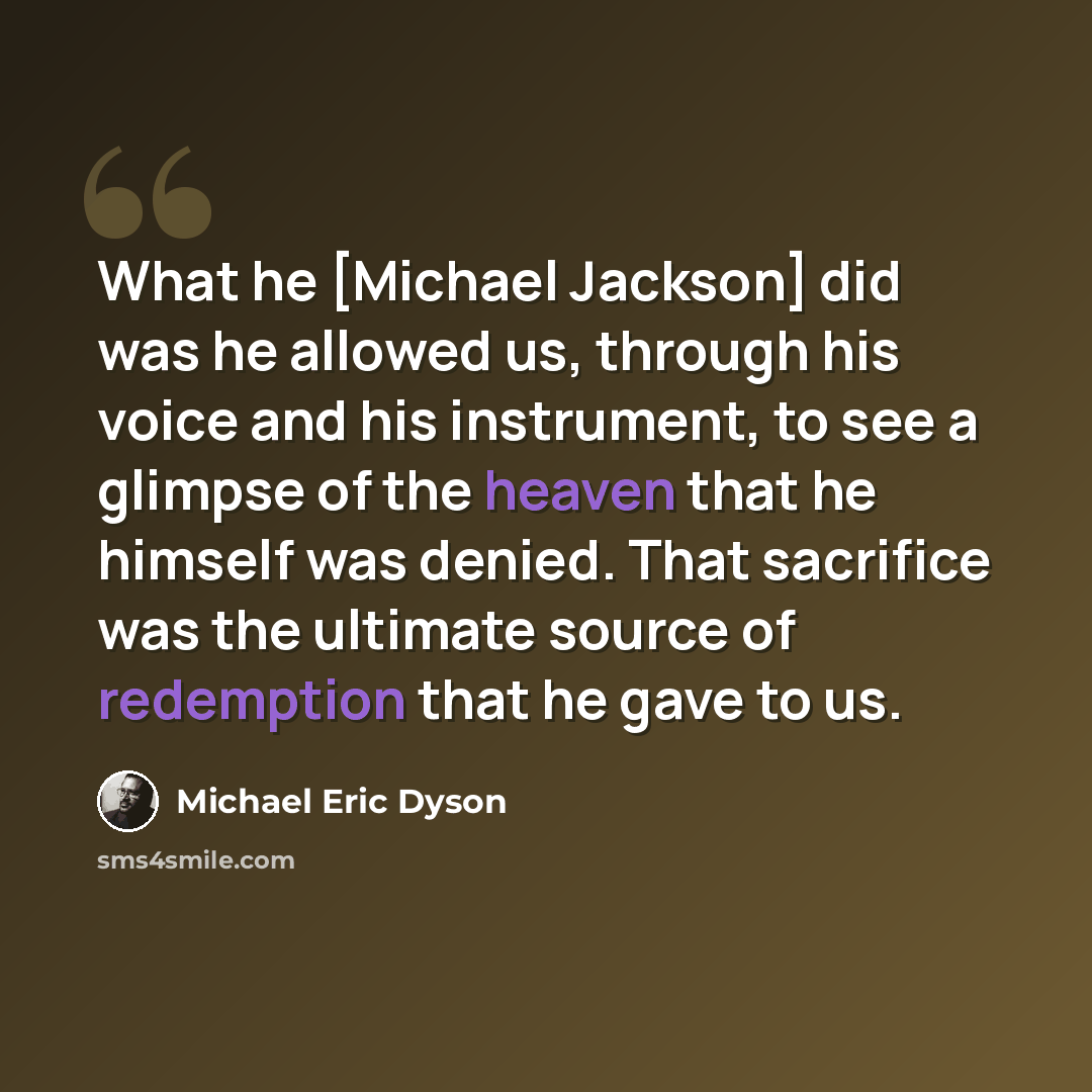 “What he [Michael Jackson] did was he allowed us, through his voice and his instrument, to see a glimpse of the heaven that he himself was denied. That sacrifice was the ultimate source of redemption that he gave to us.” quote by Michael Eric Dyson