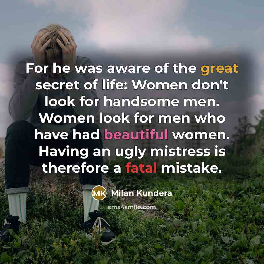 “For he was aware of the great secret of life: Women don't look for handsome men. Women look for men who have had beautiful women. Having an ugly mistress is therefore a fatal mistake.” quote by Milan Kundera