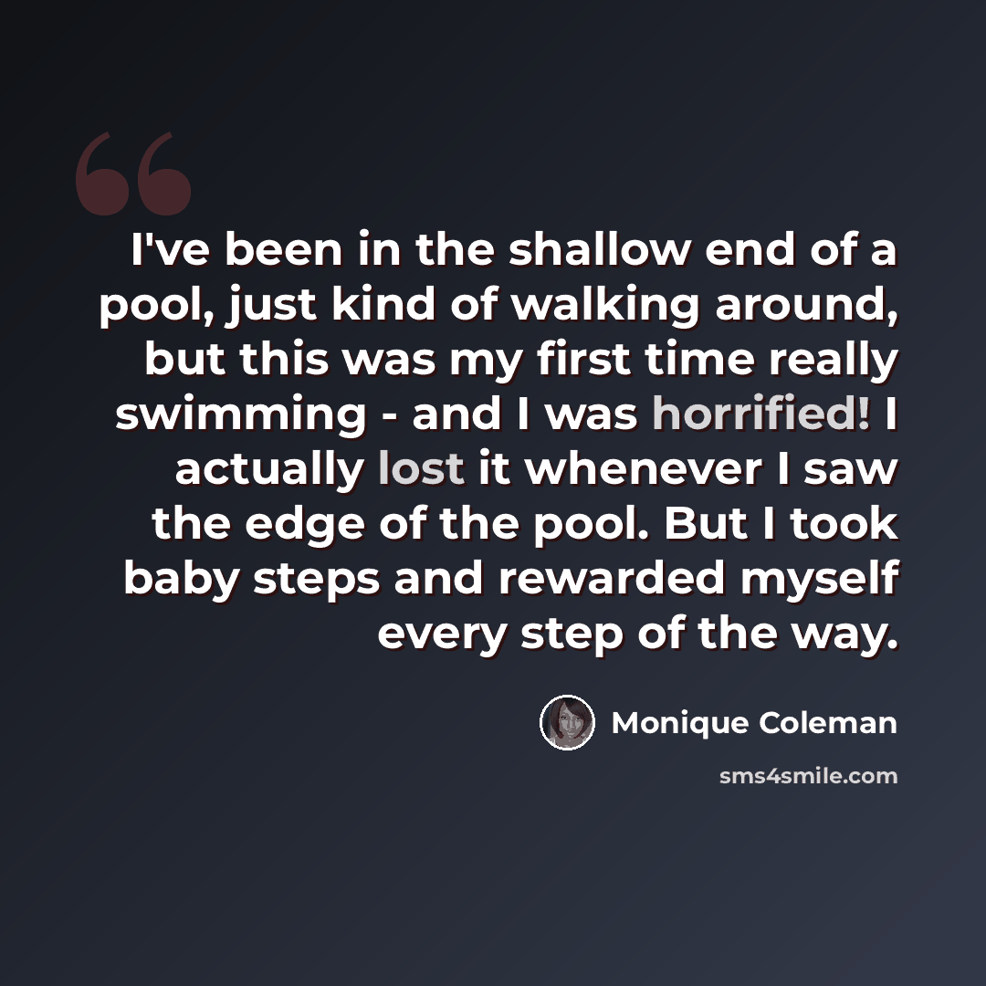 “I've been in the shallow end of a pool, just kind of walking around, but this was my first time really swimming - and I was horrified! I actually lost it whenever I saw the edge of the pool. But I took baby steps and rewarded myself every step of the way.” quote by Monique Coleman