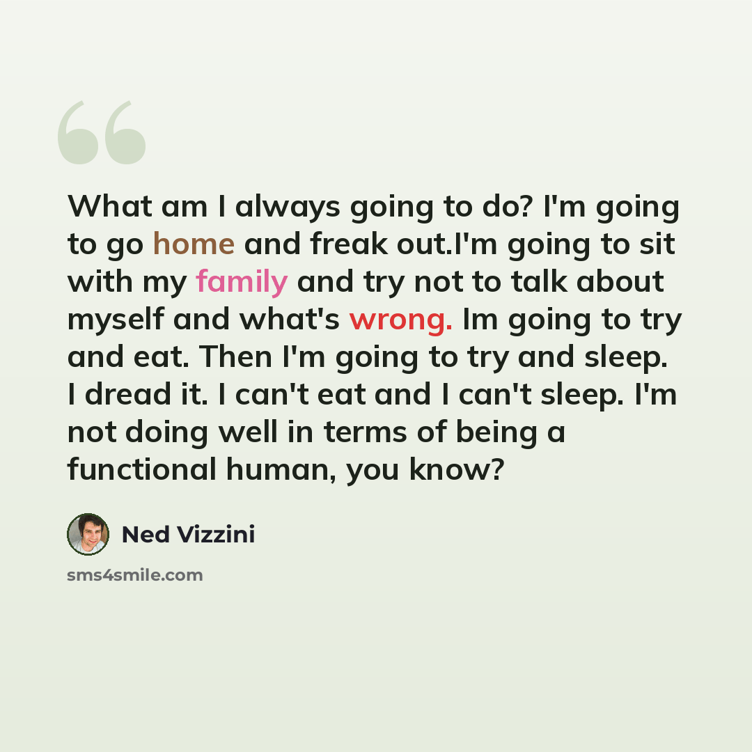 “What am I always going to do? I'm going to go home and freak out.I'm going to sit with my family and try not to talk about myself and what's wrong. Im going to try and eat. Then I'm going to try and sleep. I dread it. I can't eat and I can't sleep. I'm not doing well in terms of being a functional…” quote by Ned Vizzini