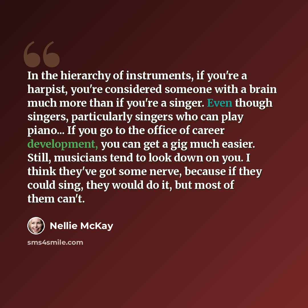 “In the hierarchy of instruments, if you're a harpist, you're considered someone with a brain much more than if you're a singer. Even though singers, particularly singers who can play piano... If you go to the office of career development, you can get a gig much easier. Still, musicians tend to…” quote by Nellie McKay
