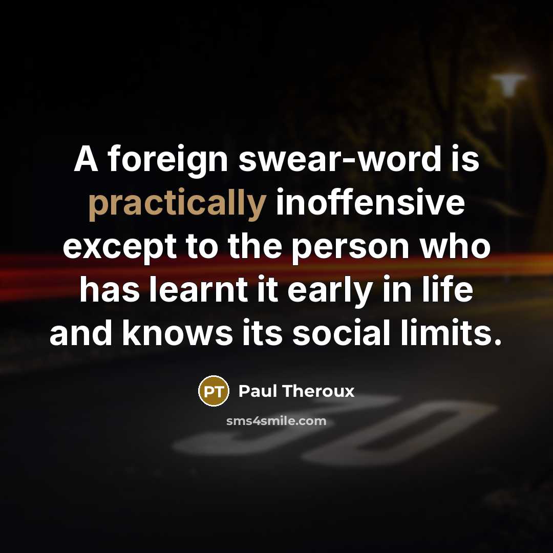 “A foreign swear-word is practically inoffensive except to the person who has learnt it early in life and knows its social limits.” quote by Paul Theroux