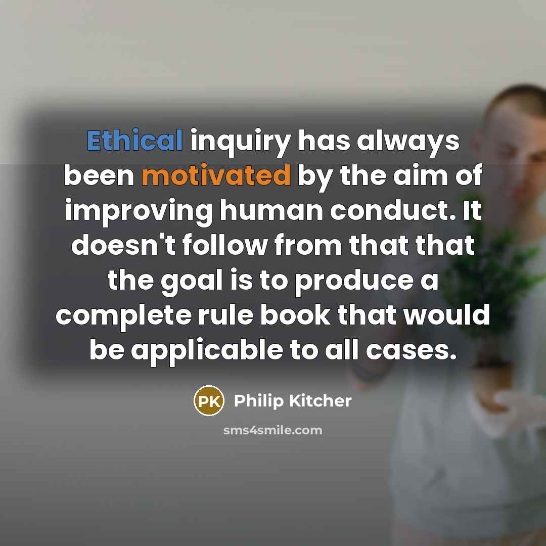 “Ethical inquiry has always been motivated by the aim of improving human conduct. It doesn't follow from that that the goal is to produce a complete rule book that would be applicable to all cases.” quote by Philip Kitcher