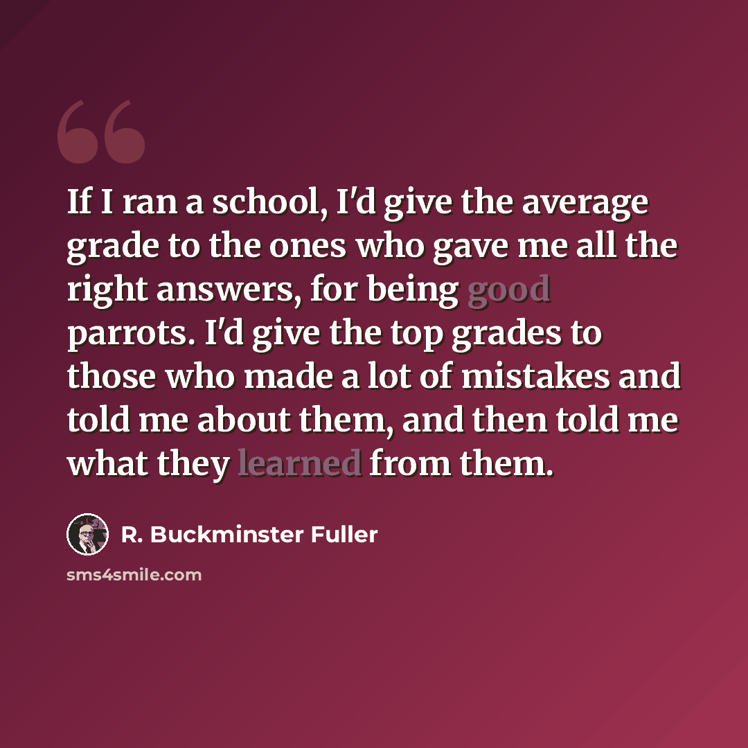“If I ran a school, I'd give the average grade to the ones who gave me all the right answers, for being good parrots. I'd give the top grades to those who made a lot of mistakes and told me about them, and then told me what they learned from them.” quote by R. Buckminster Fuller
