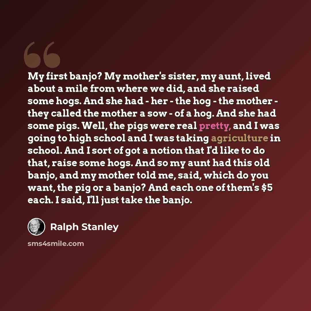 “My first banjo? My mother's sister, my aunt, lived about a mile from where we did, and she raised some hogs. And she had - her - the hog - the mother - they called the mother a sow - of a hog. And she had some pigs. Well, the pigs were real pretty, and I was going to high school and I was taking…” quote by Ralph Stanley