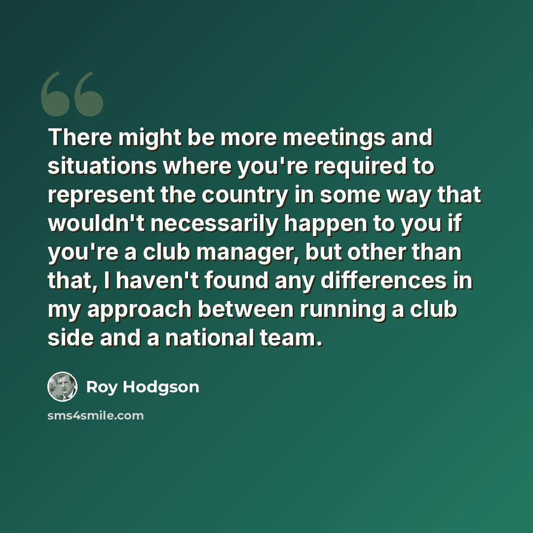 “There might be more meetings and situations where you're required to represent the country in some way that wouldn't necessarily happen to you if you're a club manager, but other than that, I haven't found any differences in my approach between running a club side and a national team.” quote by Roy Hodgson