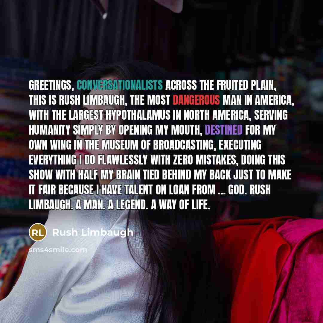 “Greetings, conversationalists across the fruited plain, this is Rush Limbaugh, the most dangerous man in America, with the largest hypothalamus in North America, serving humanity simply by opening my mouth, destined for my own wing in the Museum of Broadcasting, executing everything I do…” quote by Rush Limbaugh