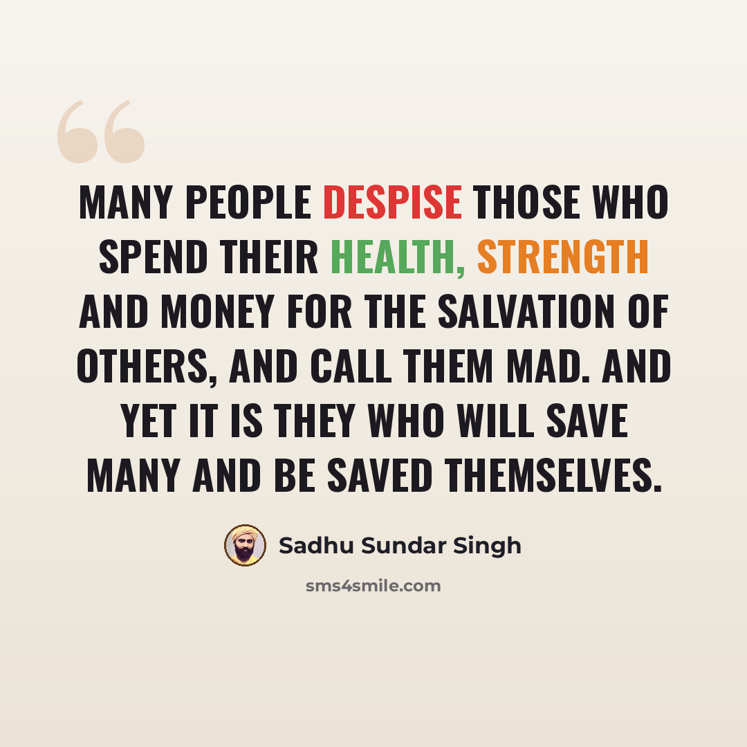 “Many people despise those who spend their health, strength and money for the salvation of others, and call them mad. And yet it is they who will save many and be saved themselves.” quote by Sadhu Sundar Singh