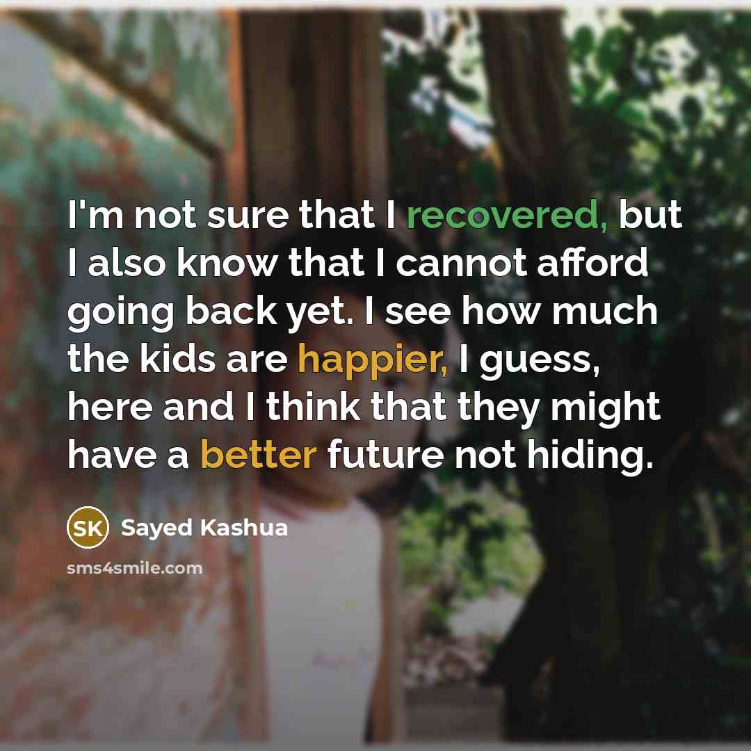 “I'm not sure that I recovered, but I also know that I cannot afford going back yet. I see how much the kids are happier, I guess, here and I think that they might have a better future not hiding.” quote by Sayed Kashua