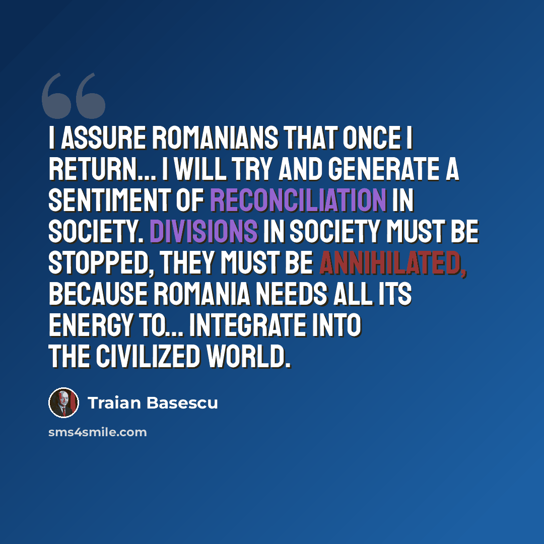 “I assure Romanians that once I return... I will try and generate a sentiment of reconciliation in society. Divisions in society must be stopped, they must be annihilated, because Romania needs all its energy to... integrate into the civilized world.” quote by Traian Basescu