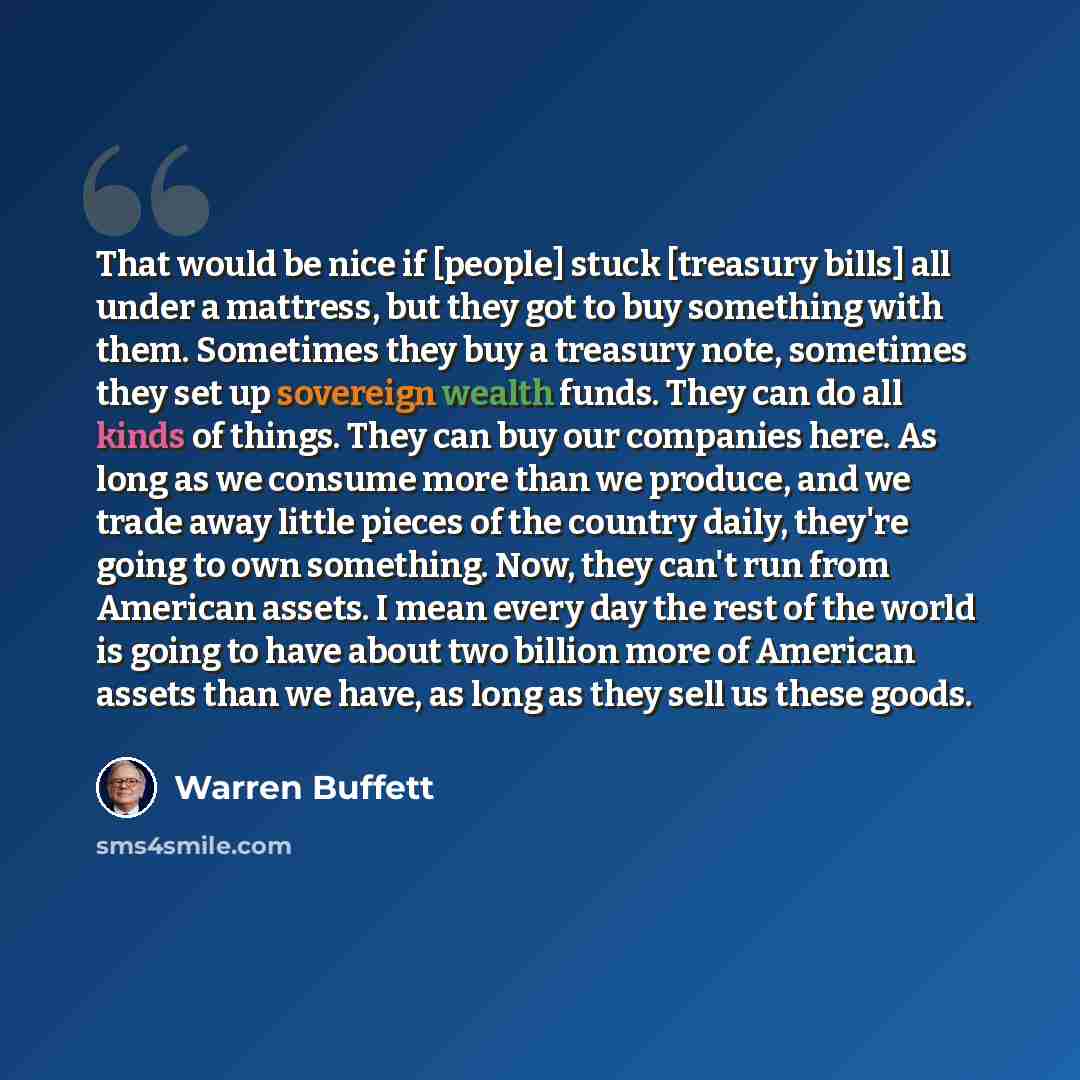 “That would be nice if [people] stuck [treasury bills] all under a mattress, but they got to buy something with them. Sometimes they buy a treasury note, sometimes they set up sovereign wealth funds. They can do all kinds of things. They can buy our companies here. As long as we consume more than…” quote by Warren Buffett