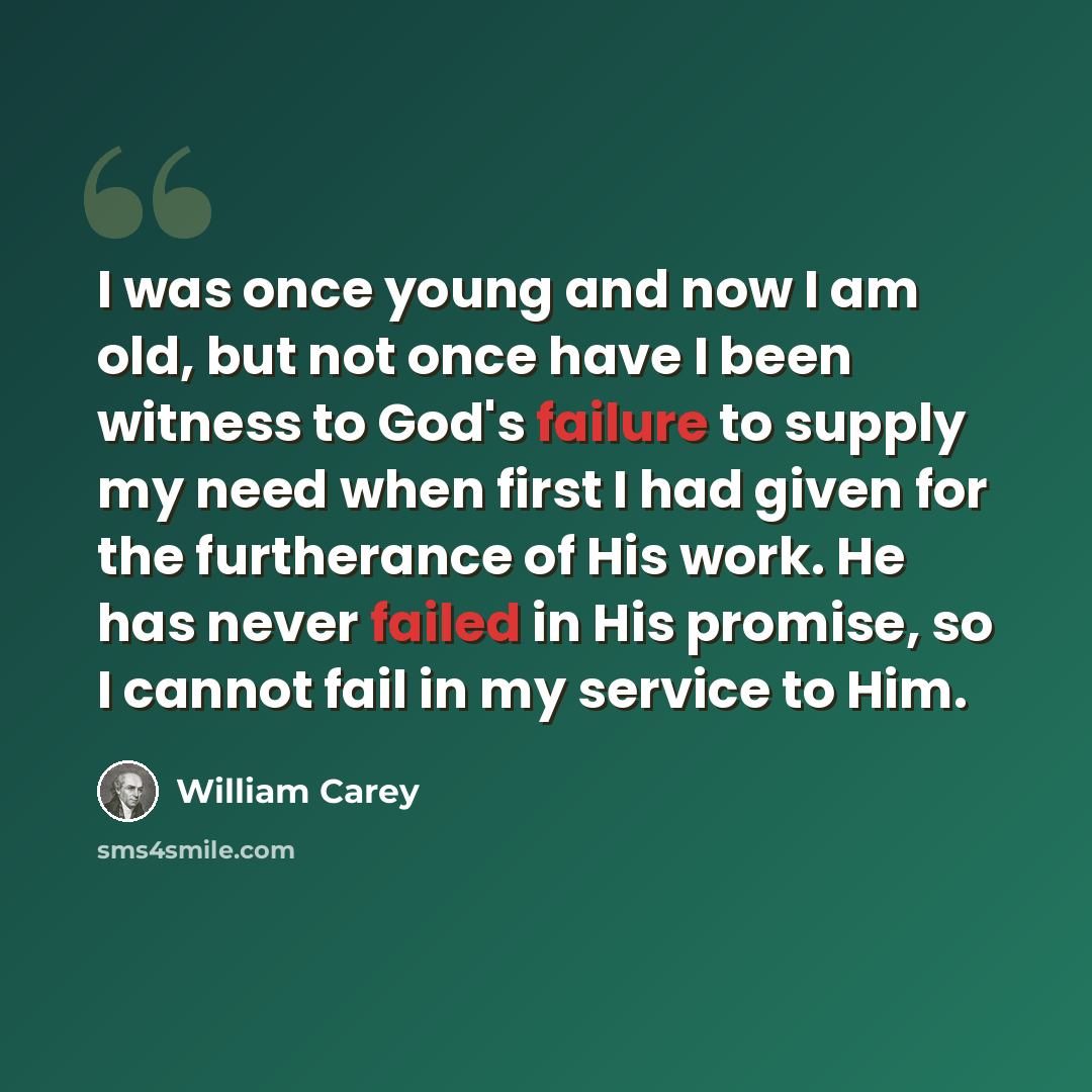 “I was once young and now I am old, but not once have I been witness to God's failure to supply my need when first I had given for the furtherance of His work. He has never failed in His promise, so I cannot fail in my service to Him.” quote by William Carey