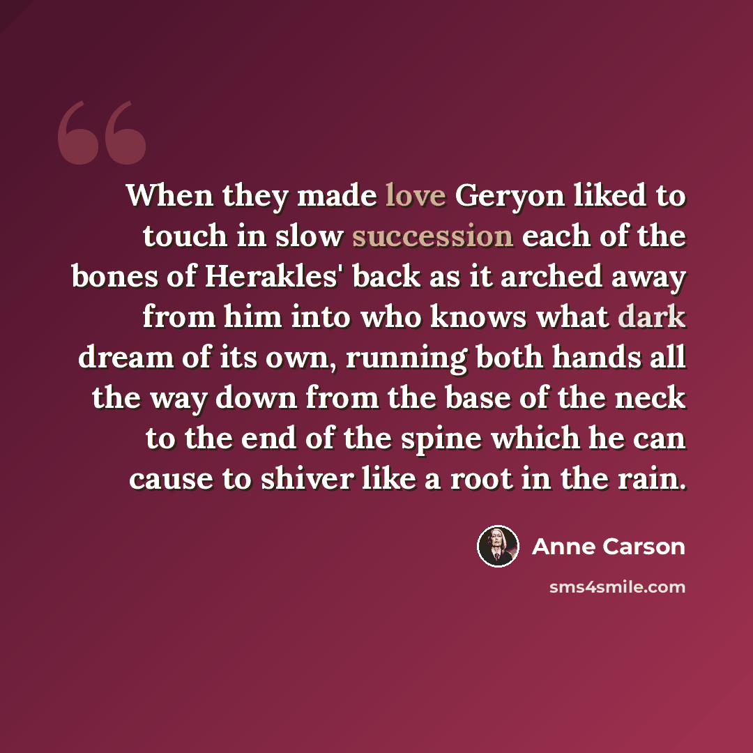 “When they made love Geryon liked to touch in slow succession each of the bones of Herakles' back as it arched away from him into who knows what dark dream of its own, running both hands all the way down from the base of the neck to the end of the spine which he can cause to shiver like a root in…” quote by Anne Carson