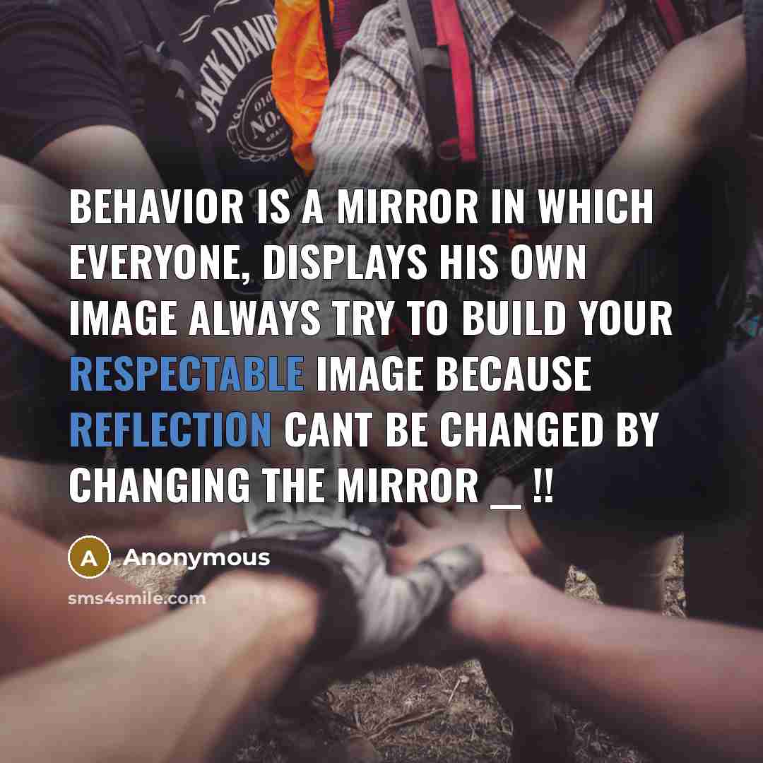 “Behavior Is A Mirror In Which Everyone, Displays His Own Image Always Try To Build Your Respectable Image Because Reflection Cant Be Changed By Changing The Mirror __ !!” quote by Anonymous