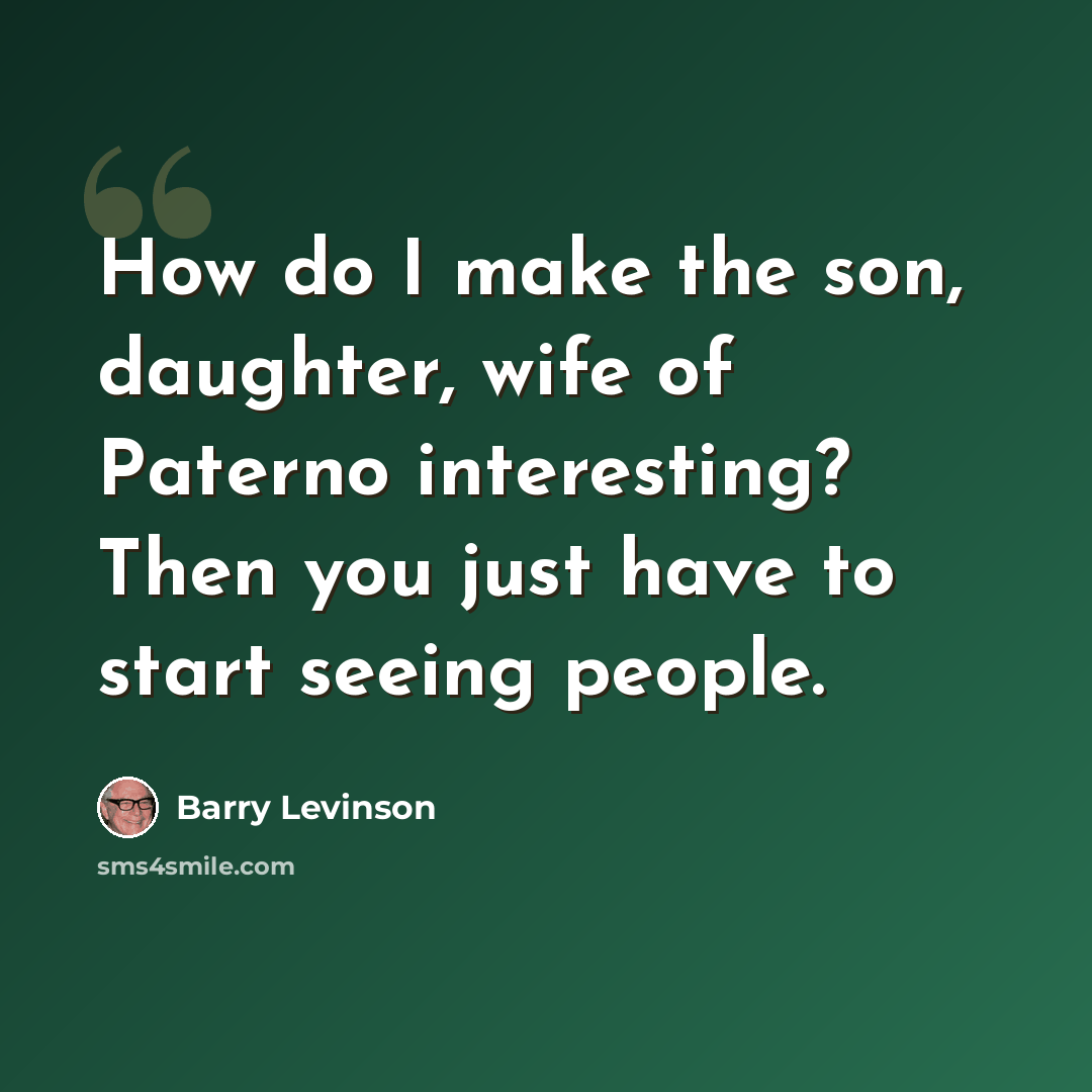 “How do I make the son, daughter, wife of Paterno interesting? Then you just have to start seeing people.” quote by Barry Levinson