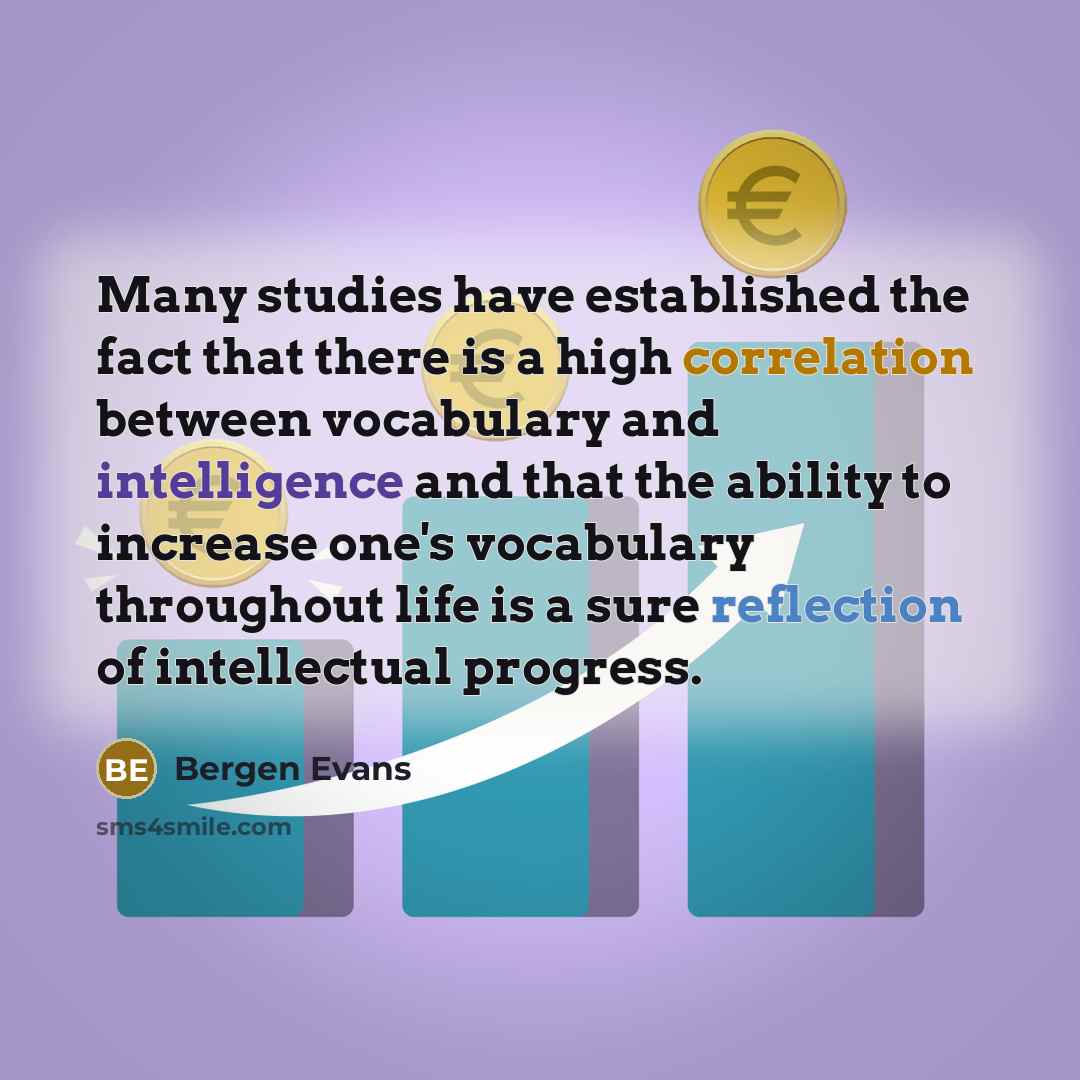 “Many studies have established the fact that there is a high correlation between vocabulary and intelligence and that the ability to increase one's vocabulary throughout life is a sure reflection of intellectual progress.” quote by Bergen Evans