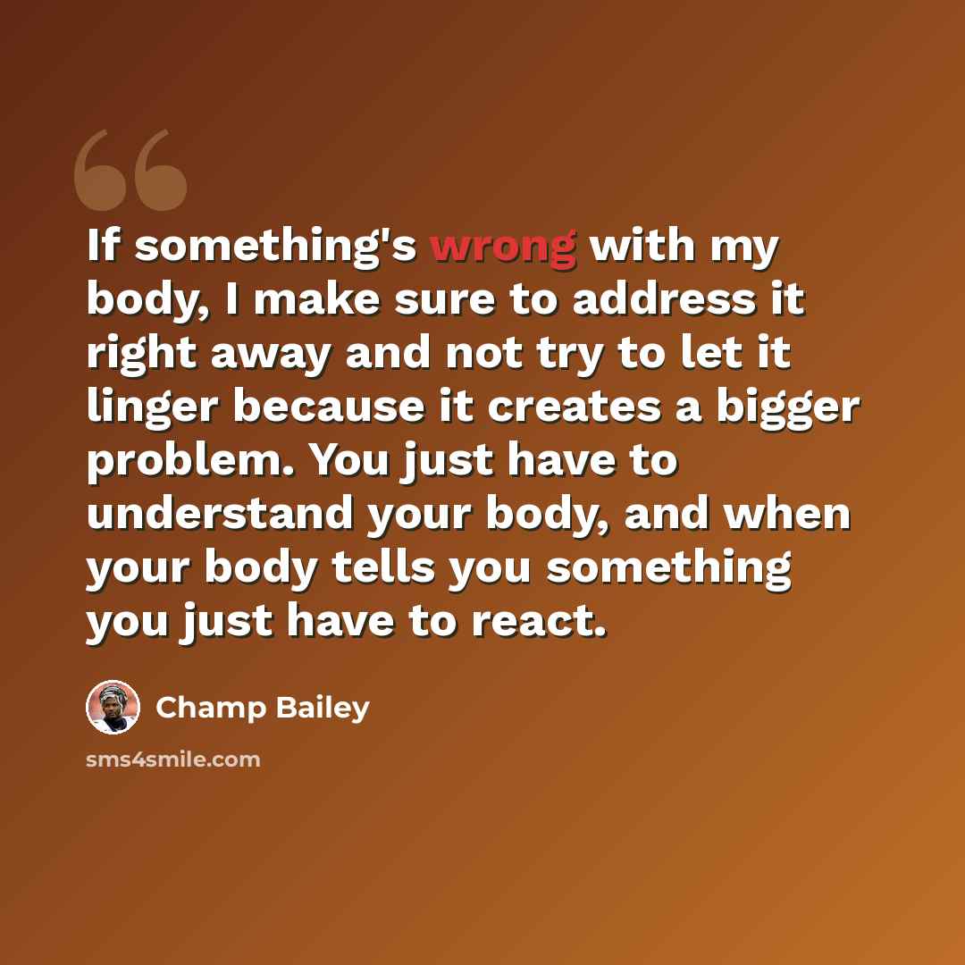 “If something's wrong with my body, I make sure to address it right away and not try to let it linger because it creates a bigger problem. You just have to understand your body, and when your body tells you something you just have to react.” quote by Champ Bailey
