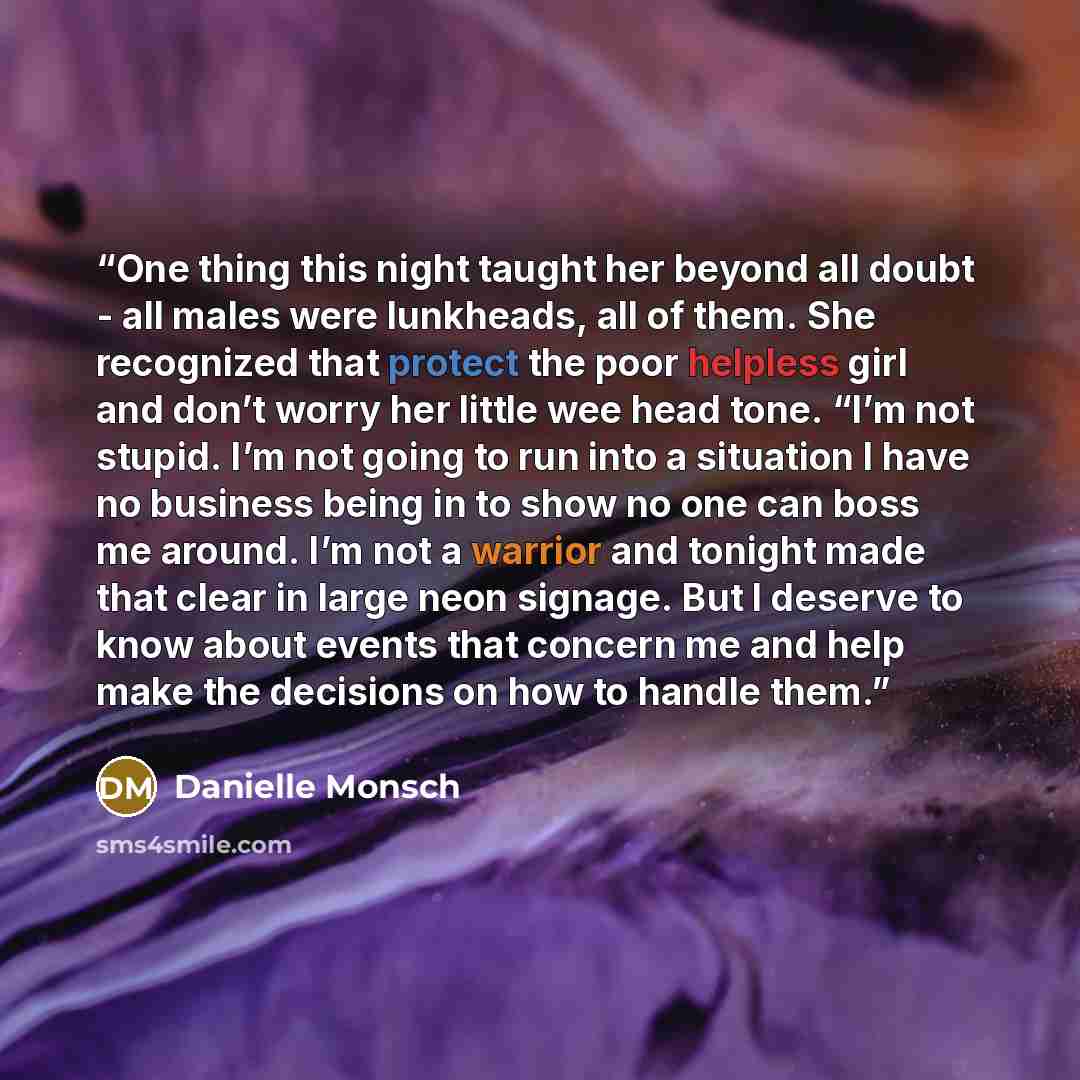 “One thing this night taught her beyond all doubt - all males were lunkheads, all of them. She recognized that protect the poor helpless girl and don’t worry her little wee head tone. “I’m not stupid. I’m not going to run into a situation I have no business being in to show no one can boss me…” quote by Danielle Monsch